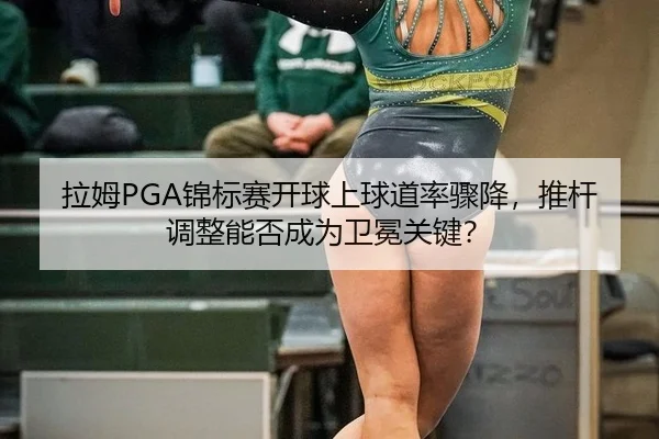 拉姆PGA锦标赛开球上球道率骤降，推杆调整能否成为卫冕关键？