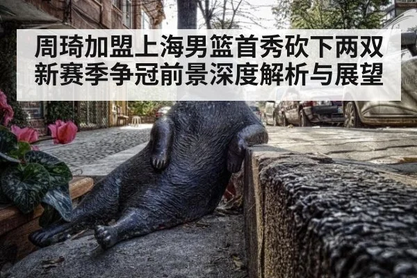 周琦加盟上海男篮首秀砍下两双新赛季争冠前景深度解析与展望
