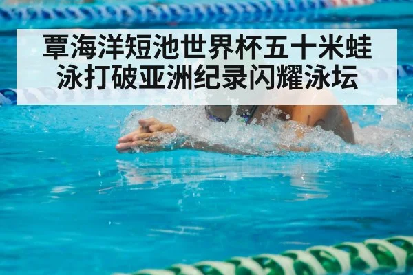 覃海洋短池世界杯五十米蛙泳打破亚洲纪录闪耀泳坛