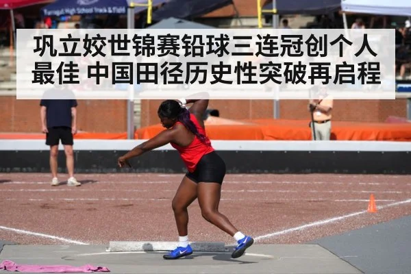 巩立姣世锦赛铅球三连冠创个人最佳 中国田径历史性突破再启程