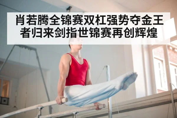 肖若腾全锦赛双杠强势夺金王者归来剑指世锦赛再创辉煌